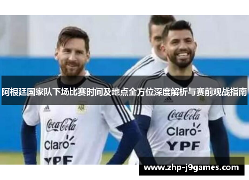 阿根廷国家队下场比赛时间及地点全方位深度解析与赛前观战指南 阿根廷国家队下场比赛时间及地点全方位深度解析与赛前观战指南